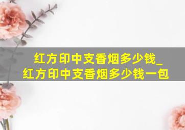 红方印中支香烟多少钱_红方印中支香烟多少钱一包