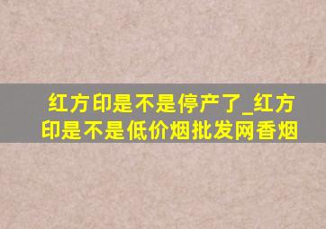 红方印是不是停产了_红方印是不是(低价烟批发网)香烟