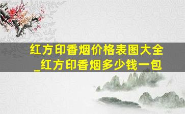 红方印香烟价格表图大全_红方印香烟多少钱一包