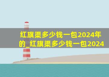 红旗渠多少钱一包2024年的_红旗渠多少钱一包2024