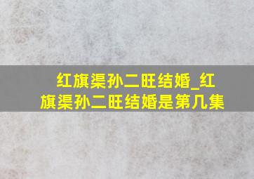 红旗渠孙二旺结婚_红旗渠孙二旺结婚是第几集