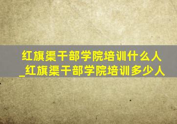 红旗渠干部学院培训什么人_红旗渠干部学院培训多少人