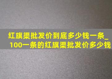 红旗渠批发价到底多少钱一条_100一条的红旗渠批发价多少钱