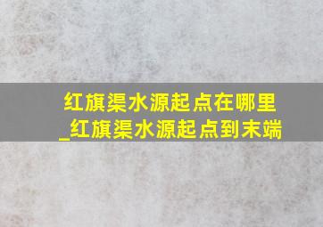 红旗渠水源起点在哪里_红旗渠水源起点到末端