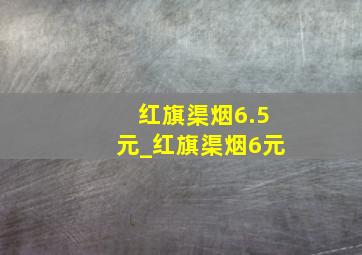 红旗渠烟6.5元_红旗渠烟6元