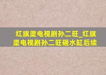 红旗渠电视剧孙二旺_红旗渠电视剧孙二旺砸水缸后续