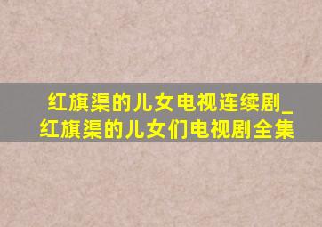 红旗渠的儿女电视连续剧_红旗渠的儿女们电视剧全集