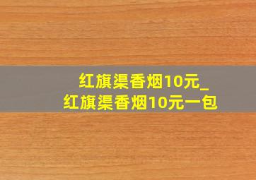 红旗渠香烟10元_红旗渠香烟10元一包