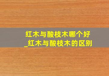 红木与酸枝木哪个好_红木与酸枝木的区别