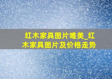 红木家具图片唯美_红木家具图片及价格走势