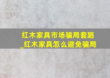 红木家具市场骗局套路_红木家具怎么避免骗局