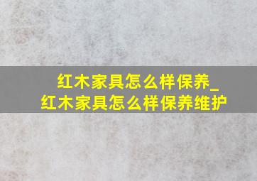 红木家具怎么样保养_红木家具怎么样保养维护