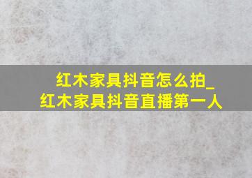 红木家具抖音怎么拍_红木家具抖音直播第一人