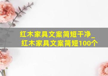 红木家具文案简短干净_红木家具文案简短100个