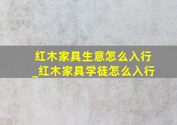 红木家具生意怎么入行_红木家具学徒怎么入行