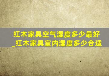 红木家具空气湿度多少最好_红木家具室内湿度多少合适