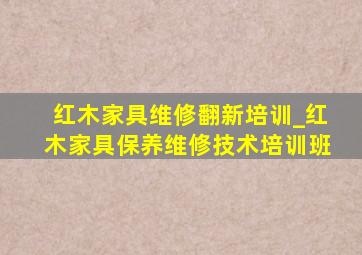 红木家具维修翻新培训_红木家具保养维修技术培训班