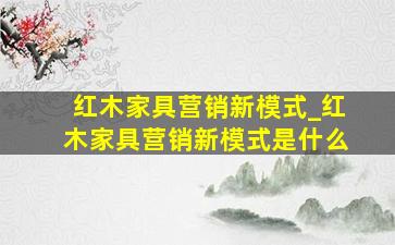 红木家具营销新模式_红木家具营销新模式是什么