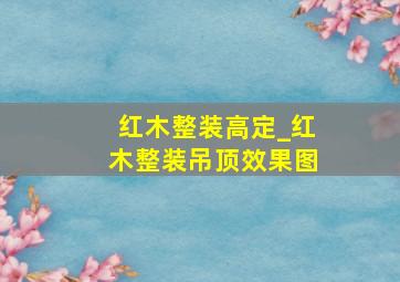 红木整装高定_红木整装吊顶效果图