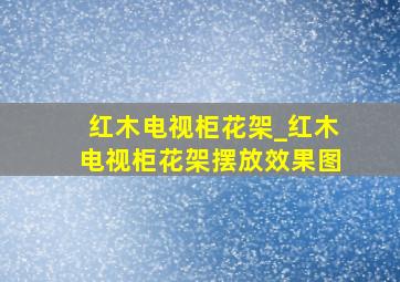 红木电视柜花架_红木电视柜花架摆放效果图