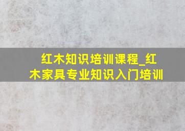 红木知识培训课程_红木家具专业知识入门培训