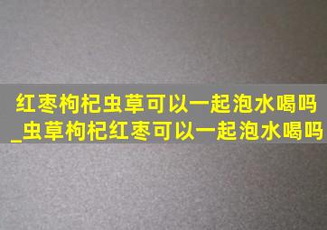 红枣枸杞虫草可以一起泡水喝吗_虫草枸杞红枣可以一起泡水喝吗