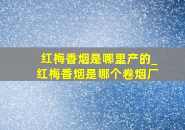 红梅香烟是哪里产的_红梅香烟是哪个卷烟厂