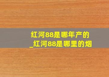 红河88是哪年产的_红河88是哪里的烟