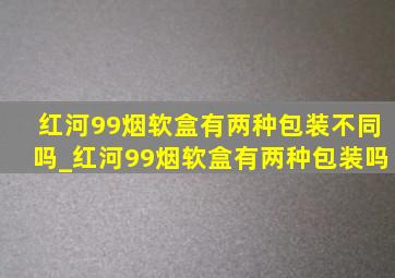 红河99烟软盒有两种包装不同吗_红河99烟软盒有两种包装吗