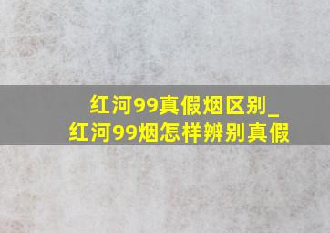 红河99真假烟区别_红河99烟怎样辨别真假