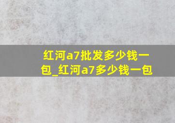 红河a7批发多少钱一包_红河a7多少钱一包