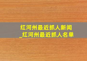 红河州最近抓人新闻_红河州最近抓人名单