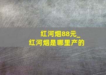 红河烟88元_红河烟是哪里产的