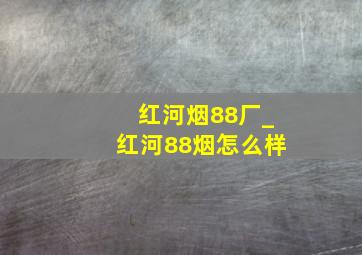 红河烟88厂_红河88烟怎么样