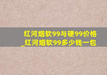 红河烟软99与硬99价格_红河烟软99多少钱一包