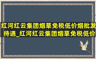 红河红云集团烟草(免税低价烟批发)待遇_红河红云集团烟草(免税低价烟批发)招聘