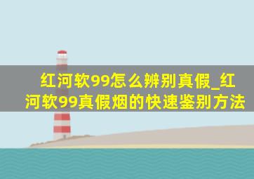 红河软99怎么辨别真假_红河软99真假烟的快速鉴别方法