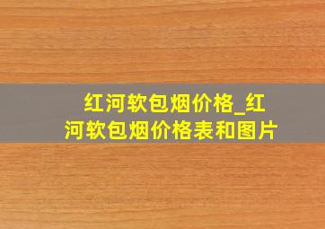 红河软包烟价格_红河软包烟价格表和图片