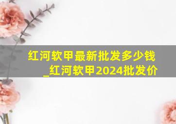 红河软甲最新批发多少钱_红河软甲2024批发价