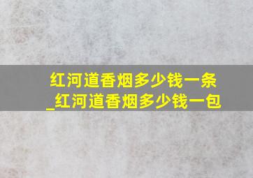 红河道香烟多少钱一条_红河道香烟多少钱一包