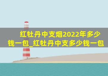 红牡丹中支烟2022年多少钱一包_红牡丹中支多少钱一包