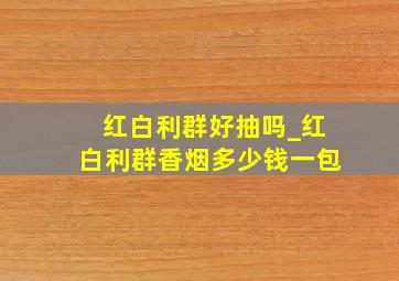 红白利群好抽吗_红白利群香烟多少钱一包