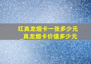 红真龙烟卡一张多少元_真龙烟卡价值多少元