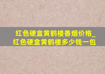 红色硬盒黄鹤楼香烟价格_红色硬盒黄鹤楼多少钱一包