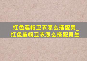 红色连帽卫衣怎么搭配男_红色连帽卫衣怎么搭配男生