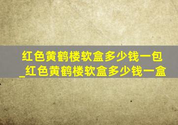 红色黄鹤楼软盒多少钱一包_红色黄鹤楼软盒多少钱一盒