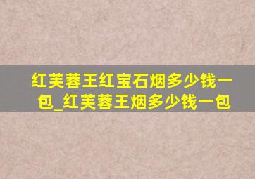 红芙蓉王红宝石烟多少钱一包_红芙蓉王烟多少钱一包