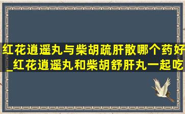 红花逍遥丸与柴胡疏肝散哪个药好_红花逍遥丸和柴胡舒肝丸一起吃吗