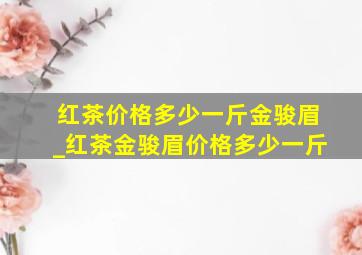 红茶价格多少一斤金骏眉_红茶金骏眉价格多少一斤