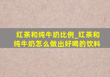 红茶和纯牛奶比例_红茶和纯牛奶怎么做出好喝的饮料